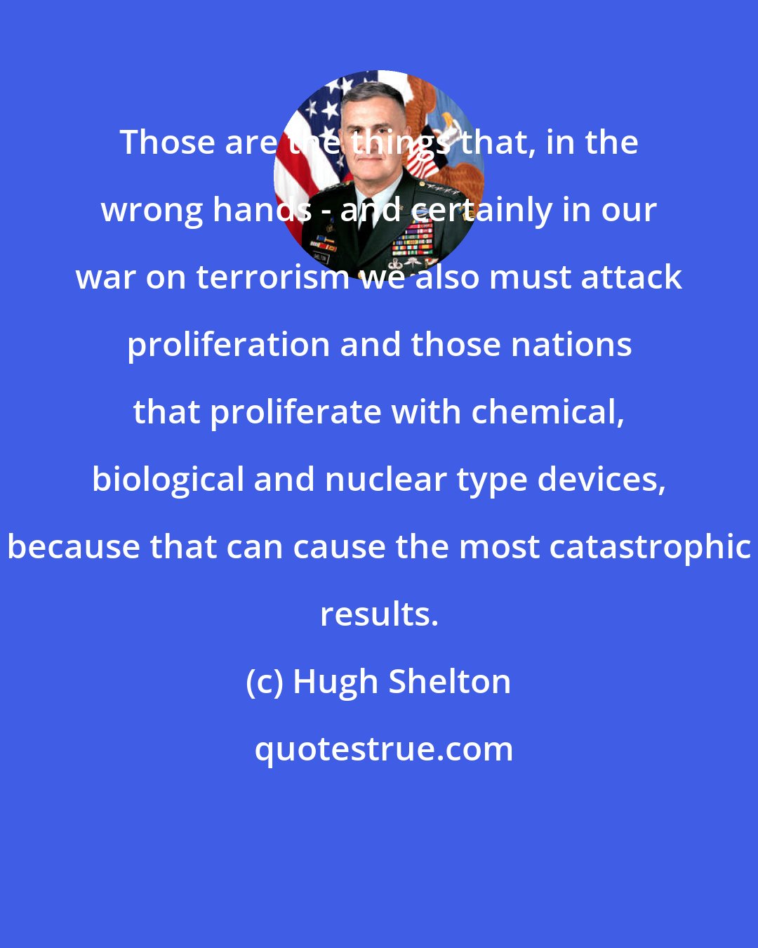 Hugh Shelton: Those are the things that, in the wrong hands - and certainly in our war on terrorism we also must attack proliferation and those nations that proliferate with chemical, biological and nuclear type devices, because that can cause the most catastrophic results.