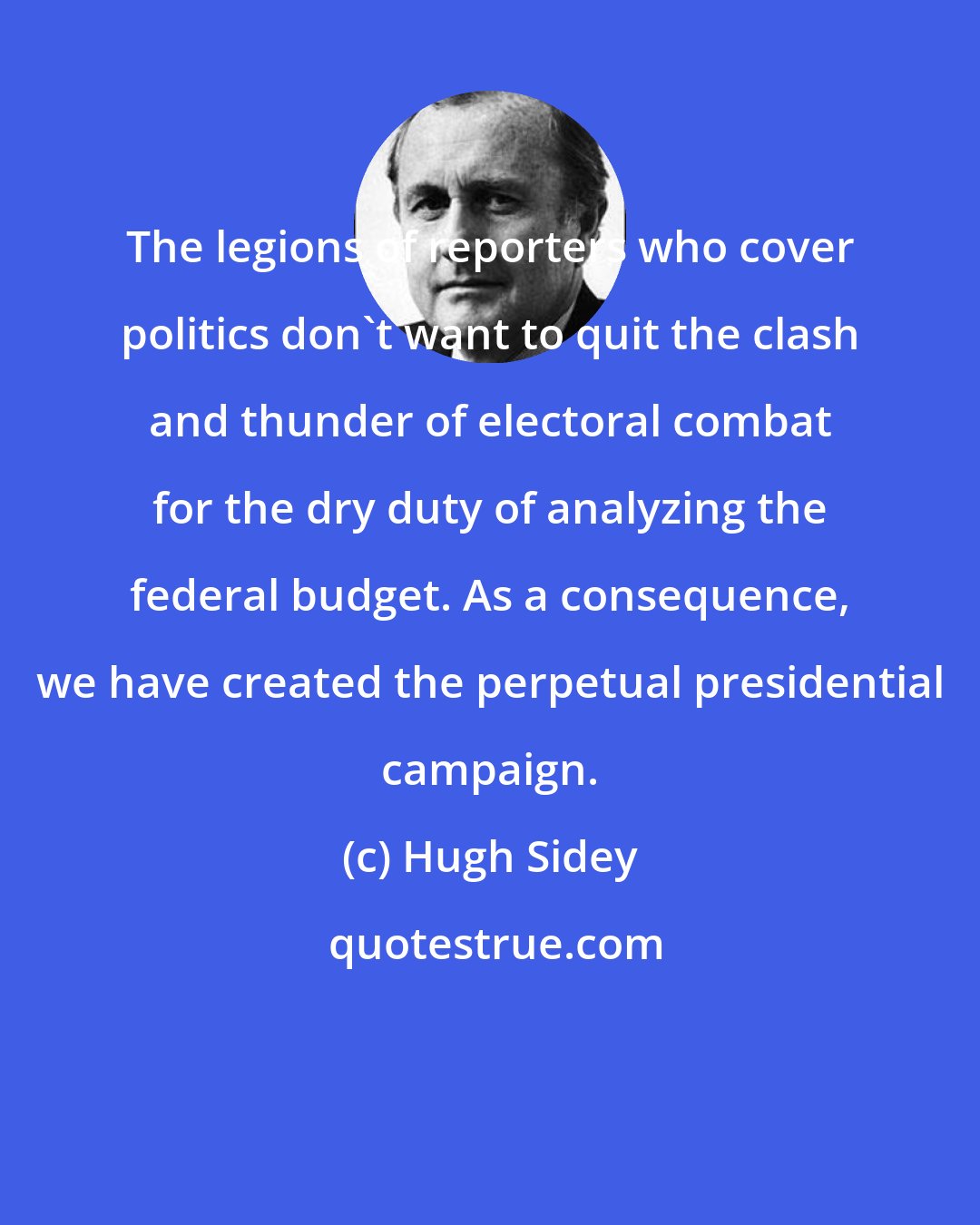 Hugh Sidey: The legions of reporters who cover politics don't want to quit the clash and thunder of electoral combat for the dry duty of analyzing the federal budget. As a consequence, we have created the perpetual presidential campaign.