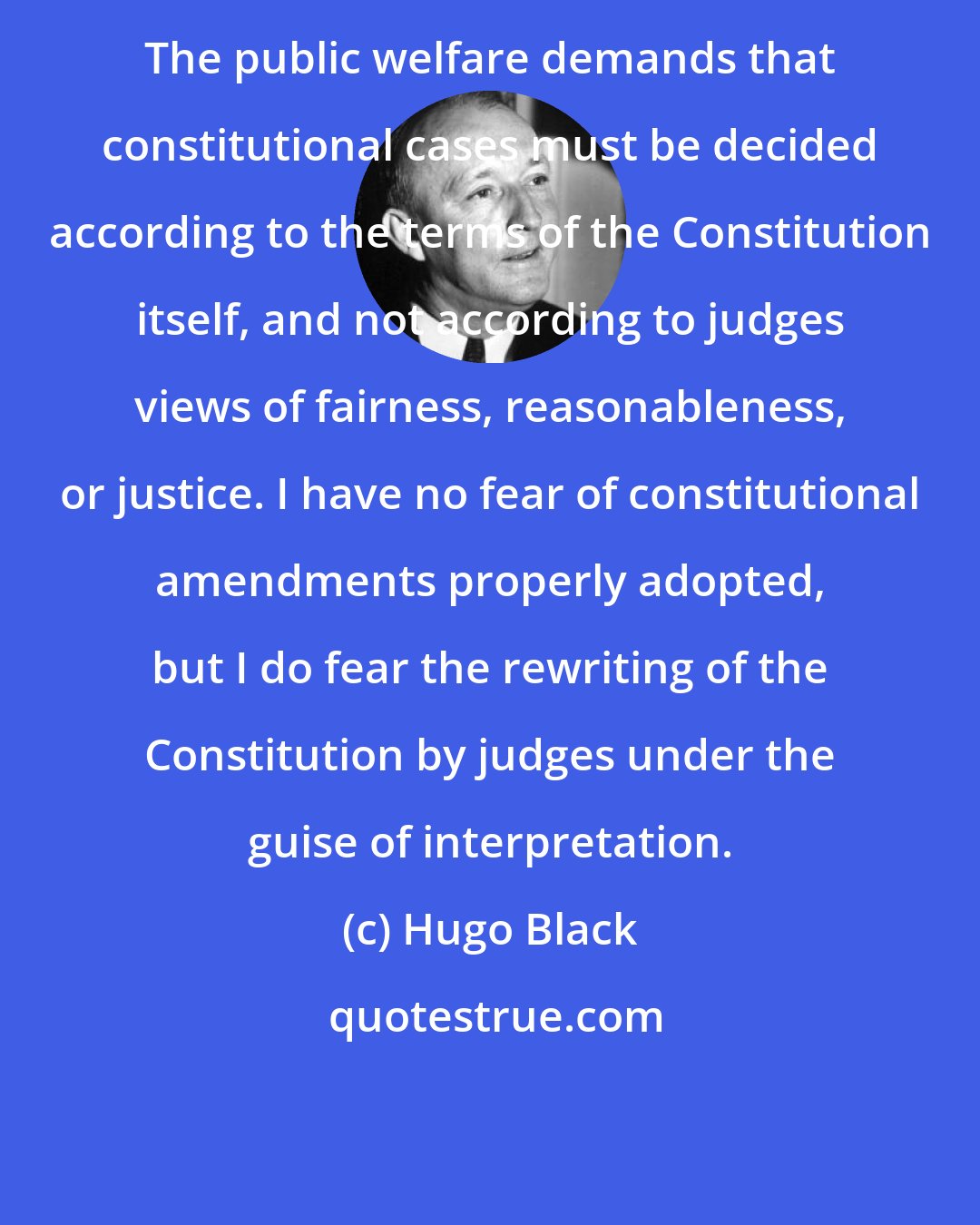 Hugo Black: The public welfare demands that constitutional cases must be decided according to the terms of the Constitution itself, and not according to judges views of fairness, reasonableness, or justice. I have no fear of constitutional amendments properly adopted, but I do fear the rewriting of the Constitution by judges under the guise of interpretation.