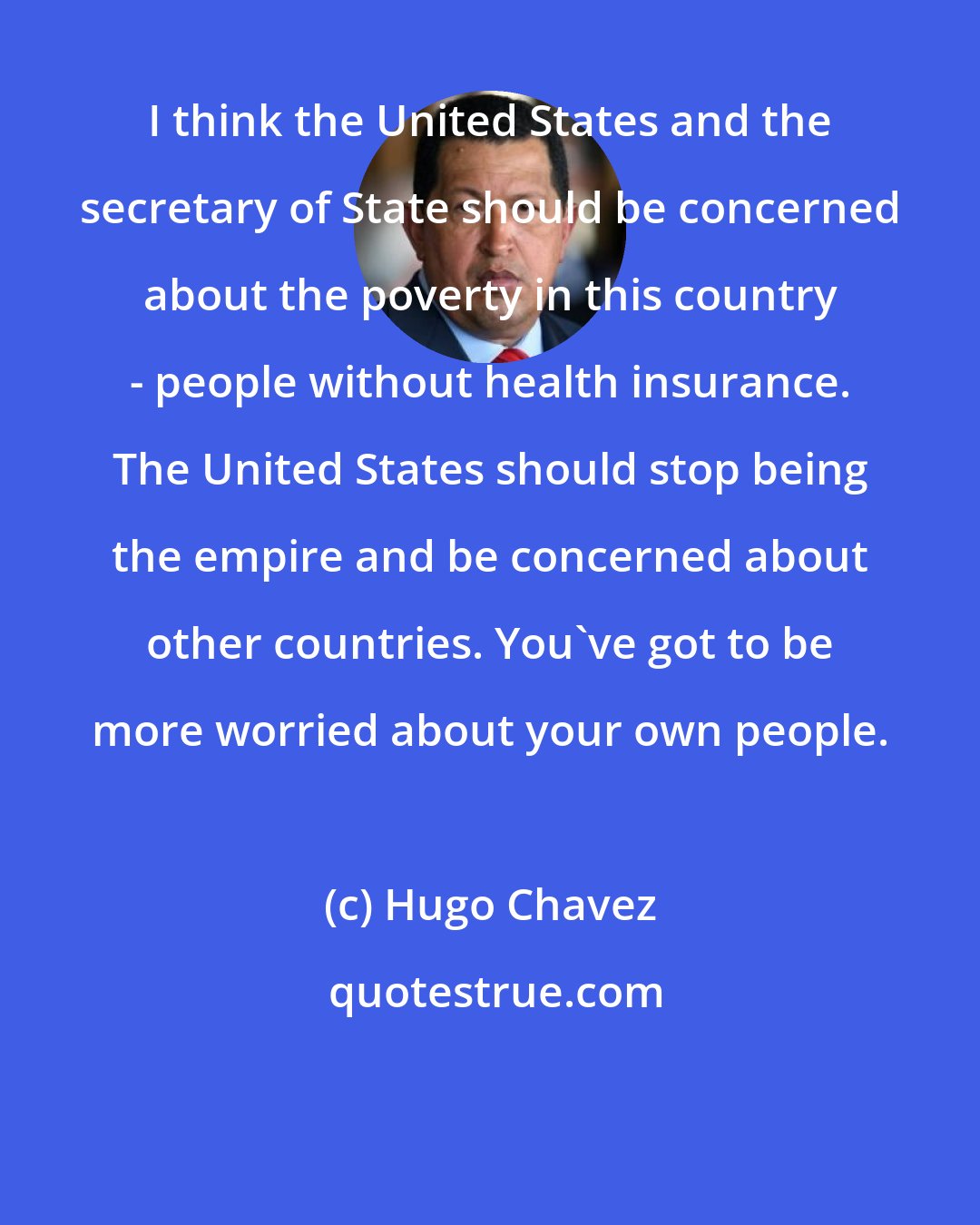 Hugo Chavez: I think the United States and the secretary of State should be concerned about the poverty in this country - people without health insurance. The United States should stop being the empire and be concerned about other countries. You've got to be more worried about your own people.