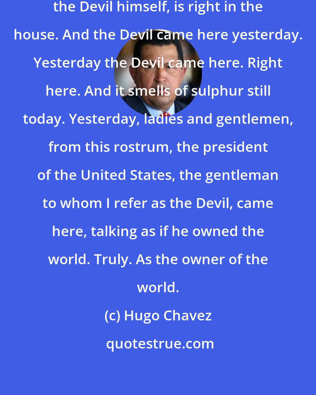 Hugo Chavez: The Devil is right at home. The Devil, the Devil himself, is right in the house. And the Devil came here yesterday. Yesterday the Devil came here. Right here. And it smells of sulphur still today. Yesterday, ladies and gentlemen, from this rostrum, the president of the United States, the gentleman to whom I refer as the Devil, came here, talking as if he owned the world. Truly. As the owner of the world.