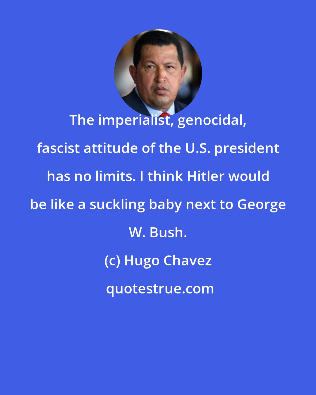 Hugo Chavez: The imperialist, genocidal, fascist attitude of the U.S. president has no limits. I think Hitler would be like a suckling baby next to George W. Bush.