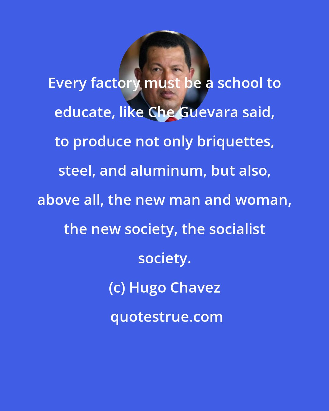 Hugo Chavez: Every factory must be a school to educate, like Che Guevara said, to produce not only briquettes, steel, and aluminum, but also, above all, the new man and woman, the new society, the socialist society.