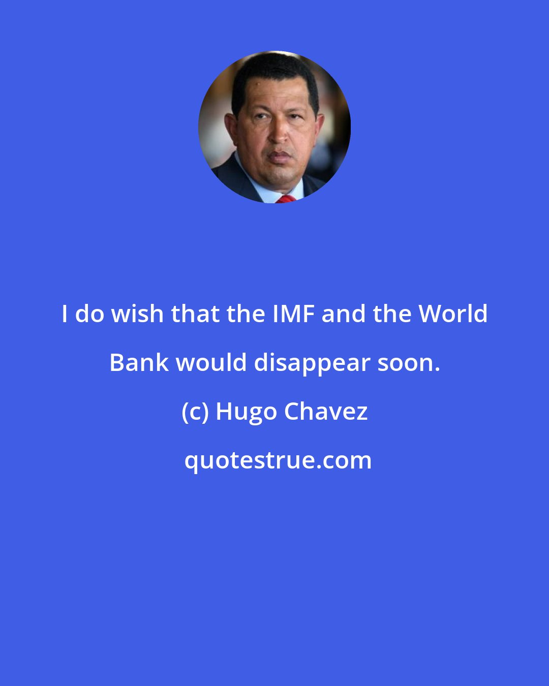 Hugo Chavez: I do wish that the IMF and the World Bank would disappear soon.