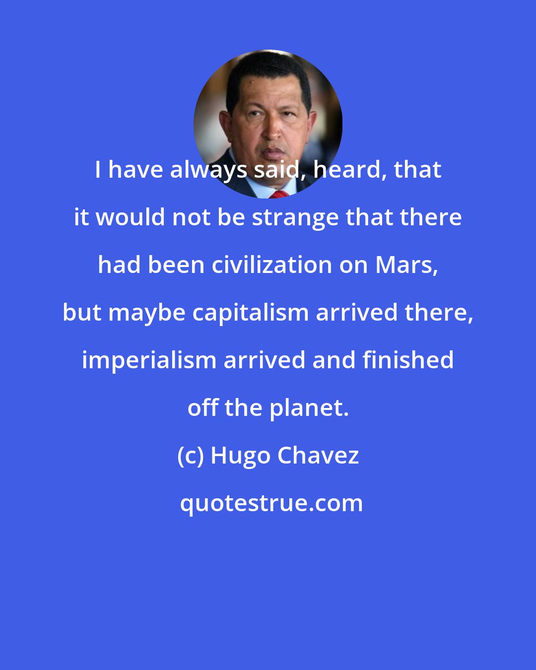 Hugo Chavez: I have always said, heard, that it would not be strange that there had been civilization on Mars, but maybe capitalism arrived there, imperialism arrived and finished off the planet.