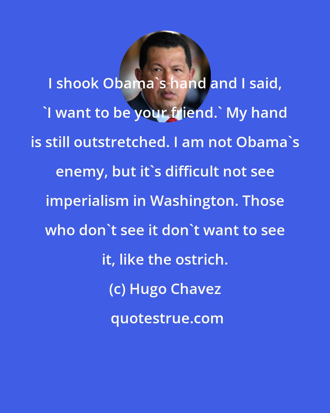 Hugo Chavez: I shook Obama's hand and I said, 'I want to be your friend.' My hand is still outstretched. I am not Obama's enemy, but it's difficult not see imperialism in Washington. Those who don't see it don't want to see it, like the ostrich.