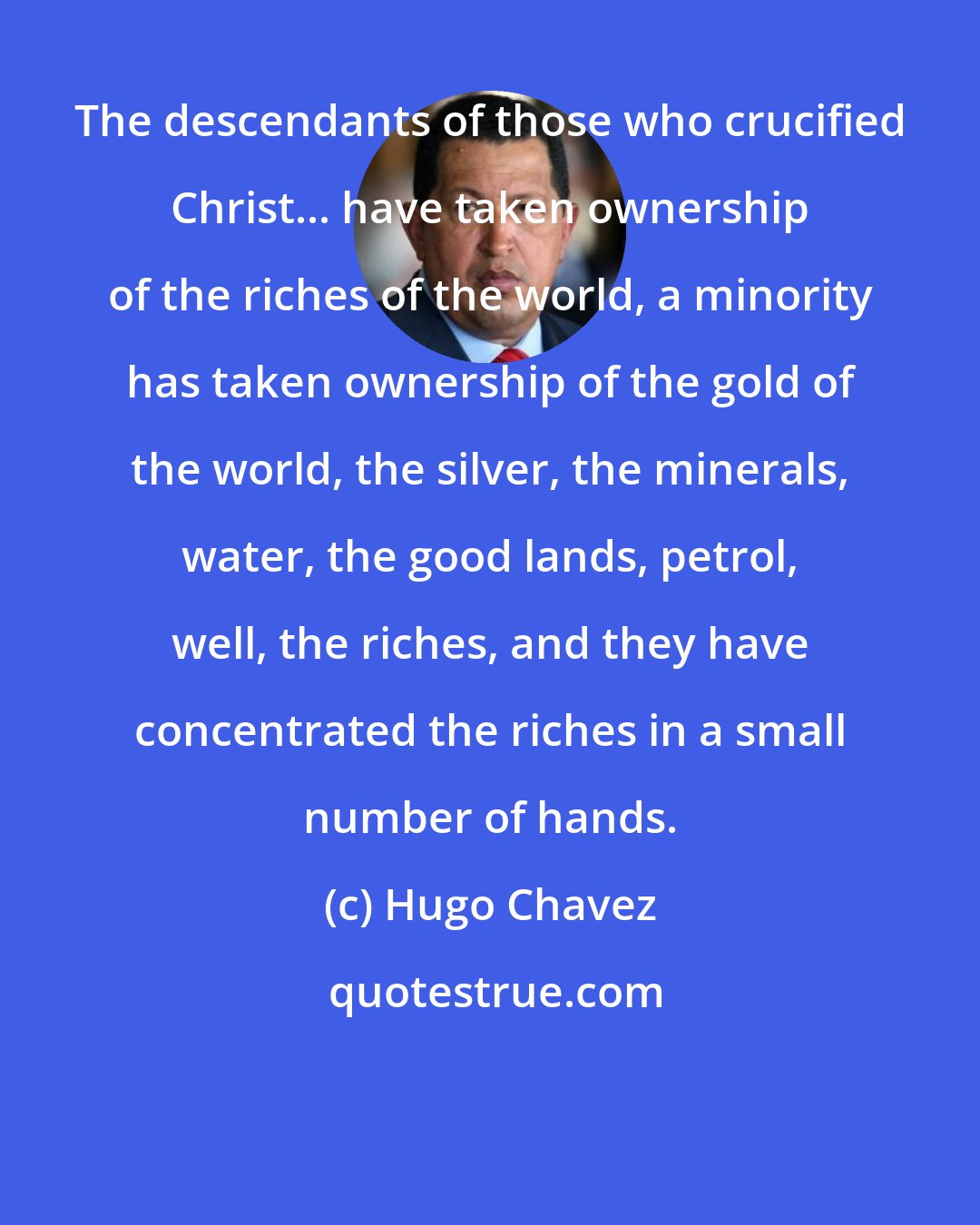 Hugo Chavez: The descendants of those who crucified Christ... have taken ownership of the riches of the world, a minority has taken ownership of the gold of the world, the silver, the minerals, water, the good lands, petrol, well, the riches, and they have concentrated the riches in a small number of hands.