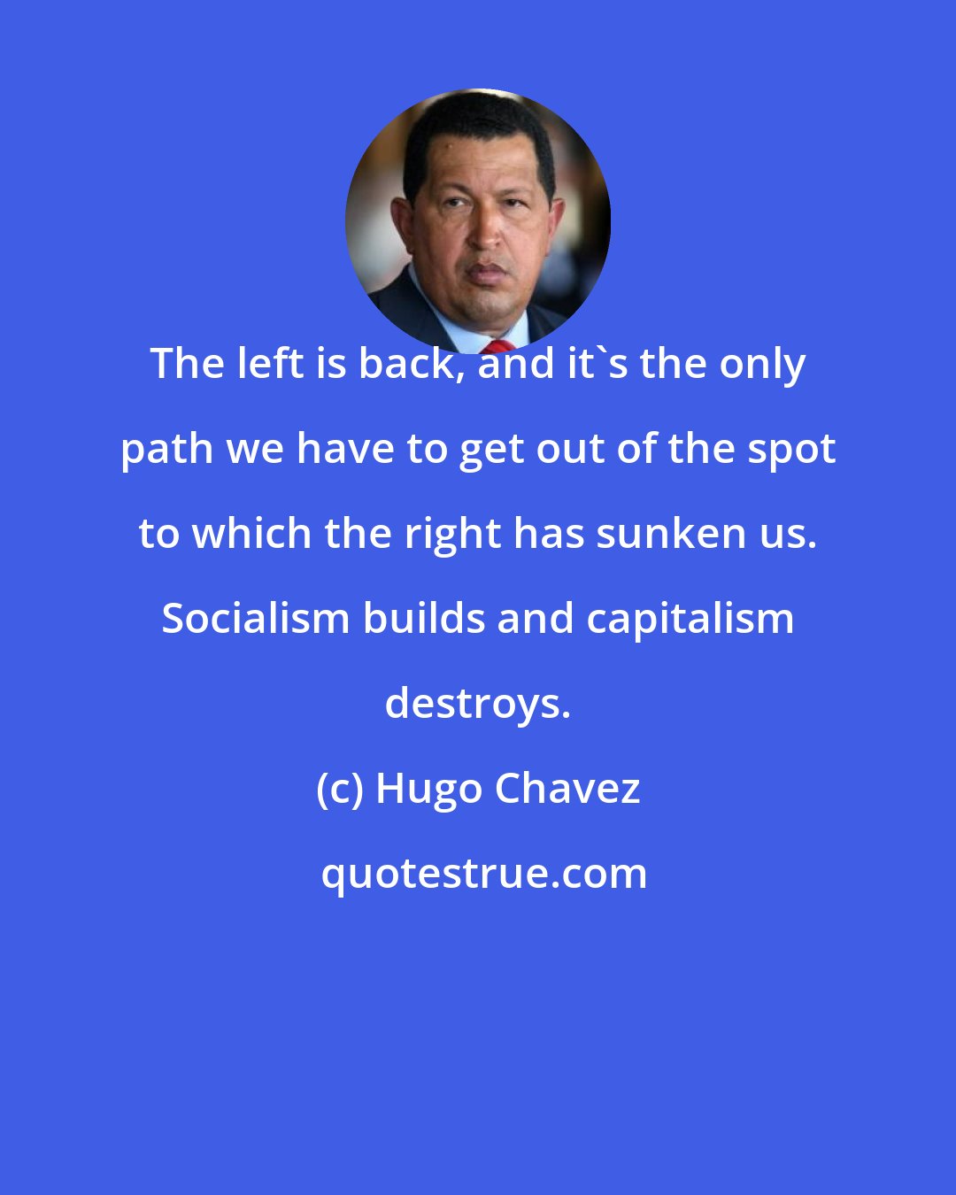 Hugo Chavez: The left is back, and it's the only path we have to get out of the spot to which the right has sunken us. Socialism builds and capitalism destroys.