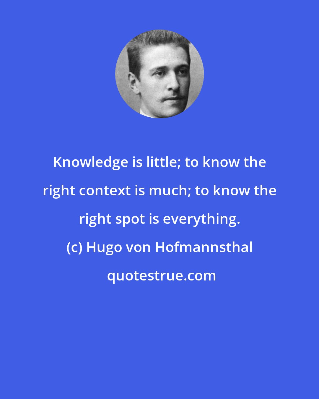 Hugo von Hofmannsthal: Knowledge is little; to know the right context is much; to know the right spot is everything.