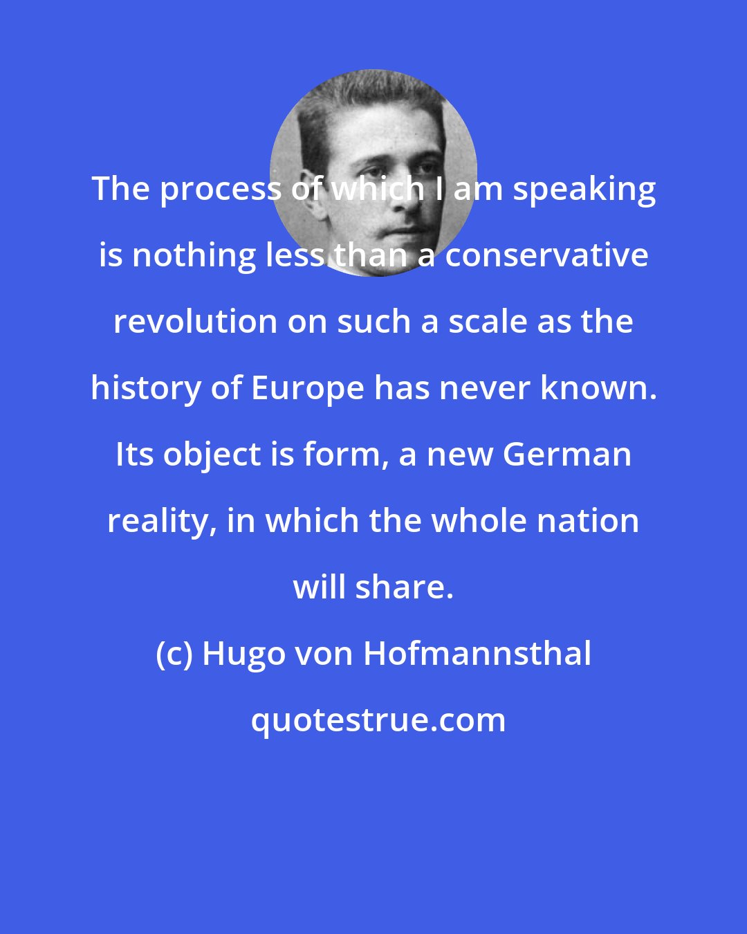 Hugo von Hofmannsthal: The process of which I am speaking is nothing less than a conservative revolution on such a scale as the history of Europe has never known. Its object is form, a new German reality, in which the whole nation will share.
