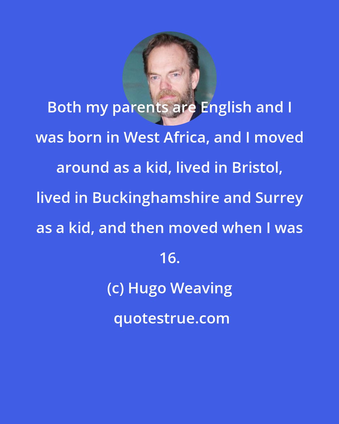 Hugo Weaving: Both my parents are English and I was born in West Africa, and I moved around as a kid, lived in Bristol, lived in Buckinghamshire and Surrey as a kid, and then moved when I was 16.