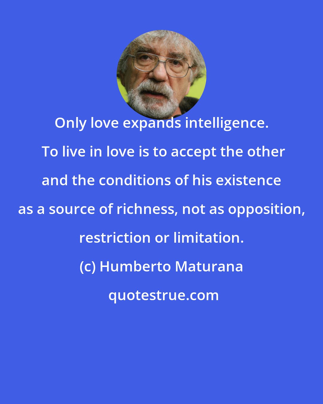 Humberto Maturana: Only love expands intelligence.  To live in love is to accept the other and the conditions of his existence as a source of richness, not as opposition, restriction or limitation.