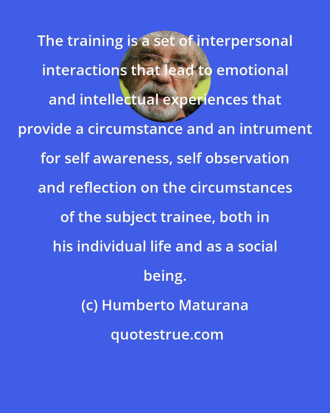 Humberto Maturana: The training is a set of interpersonal interactions that lead to emotional and intellectual experiences that provide a circumstance and an intrument for self awareness, self observation and reflection on the circumstances of the subject trainee, both in his individual life and as a social being.