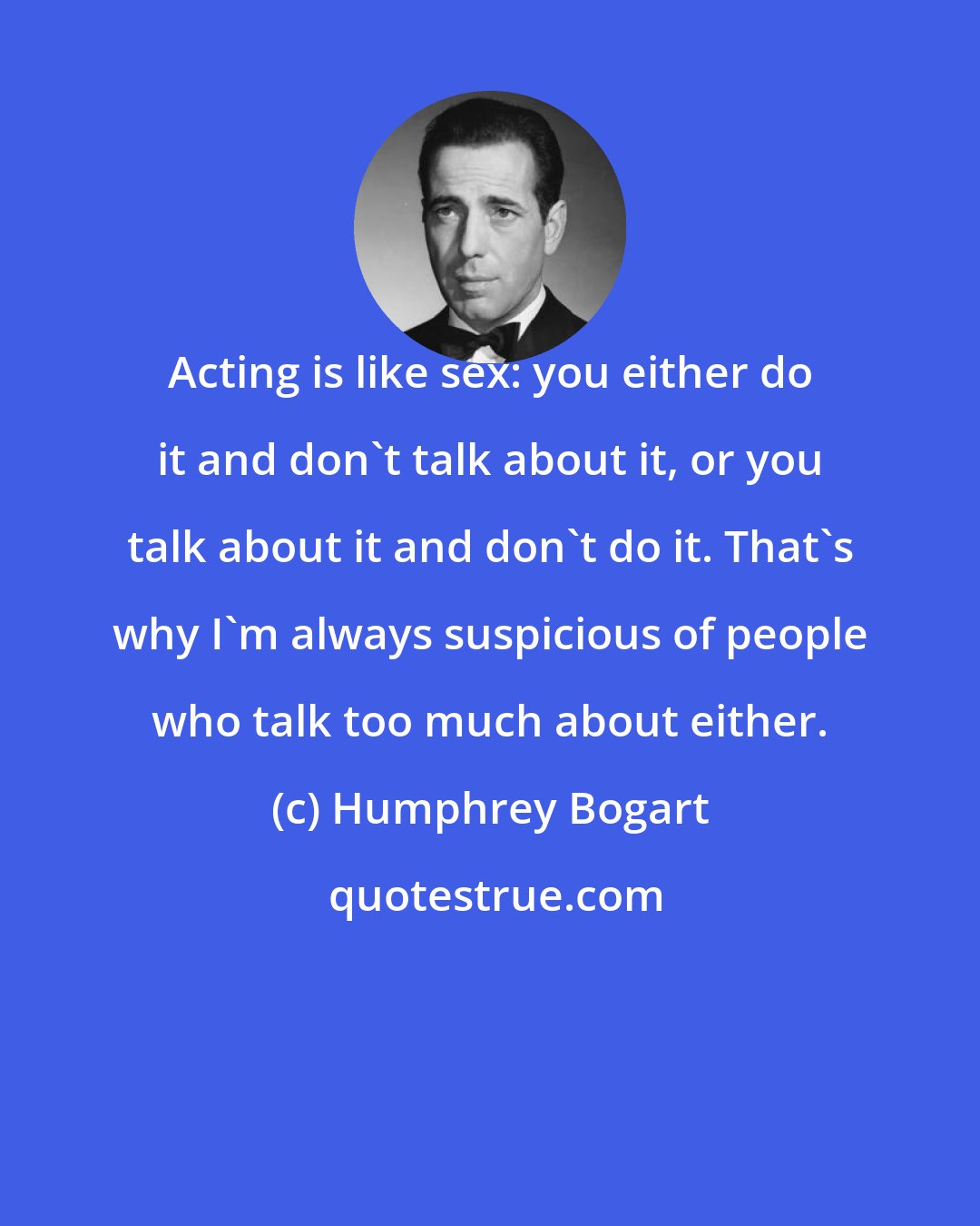 Humphrey Bogart: Acting is like sex: you either do it and don't talk about it, or you talk about it and don't do it. That's why I'm always suspicious of people who talk too much about either.