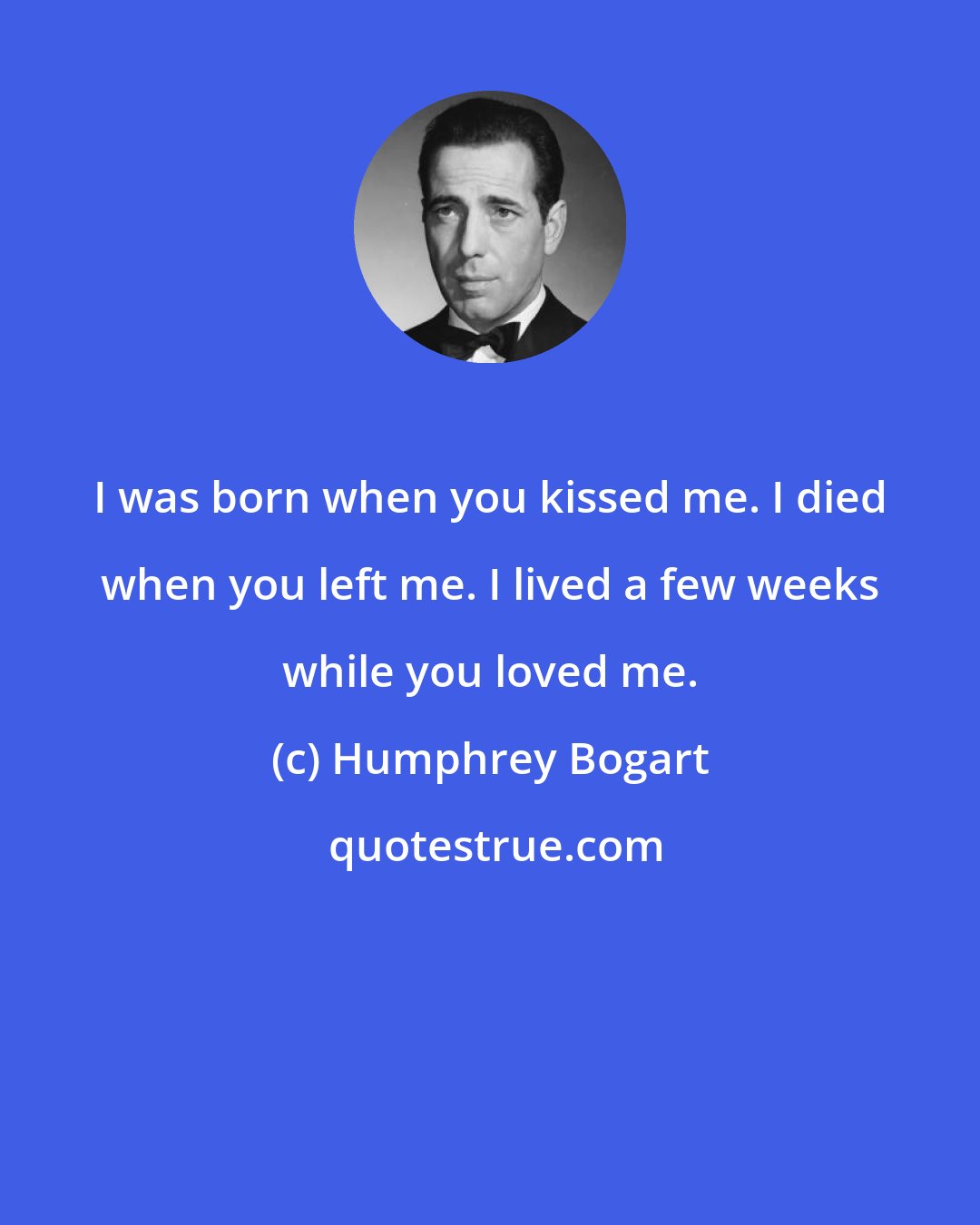 Humphrey Bogart: I was born when you kissed me. I died when you left me. I lived a few weeks while you loved me.