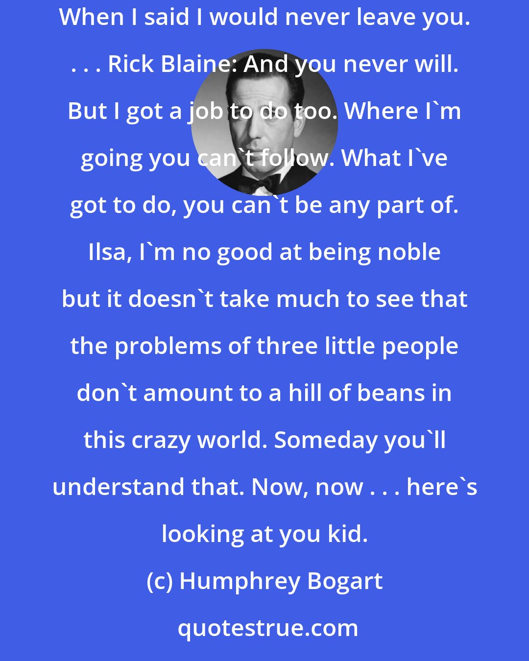 Humphrey Bogart: Rick Blaine: We'll always have Paris. We didn't have Paris, we lost it until you came to Casablanca. We got it back last night. Ilsa Lund: When I said I would never leave you. . . . Rick Blaine: And you never will. But I got a job to do too. Where I'm going you can't follow. What I've got to do, you can't be any part of. Ilsa, I'm no good at being noble but it doesn't take much to see that the problems of three little people don't amount to a hill of beans in this crazy world. Someday you'll understand that. Now, now . . . here's looking at you kid.