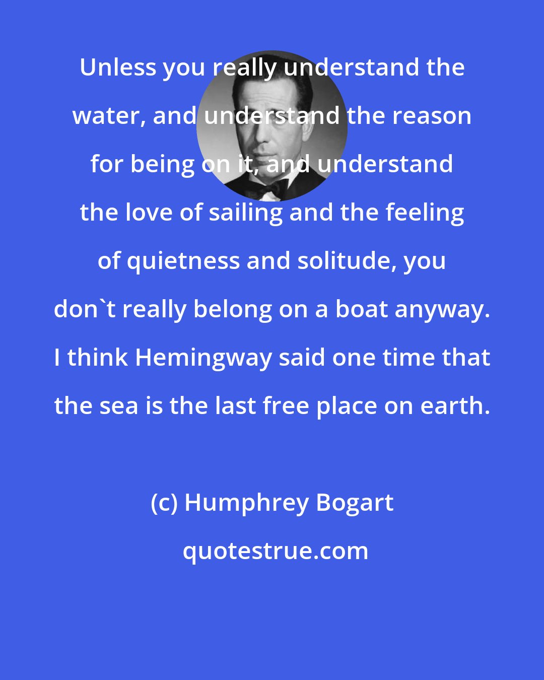 Humphrey Bogart: Unless you really understand the water, and understand the reason for being on it, and understand the love of sailing and the feeling of quietness and solitude, you don't really belong on a boat anyway. I think Hemingway said one time that the sea is the last free place on earth.