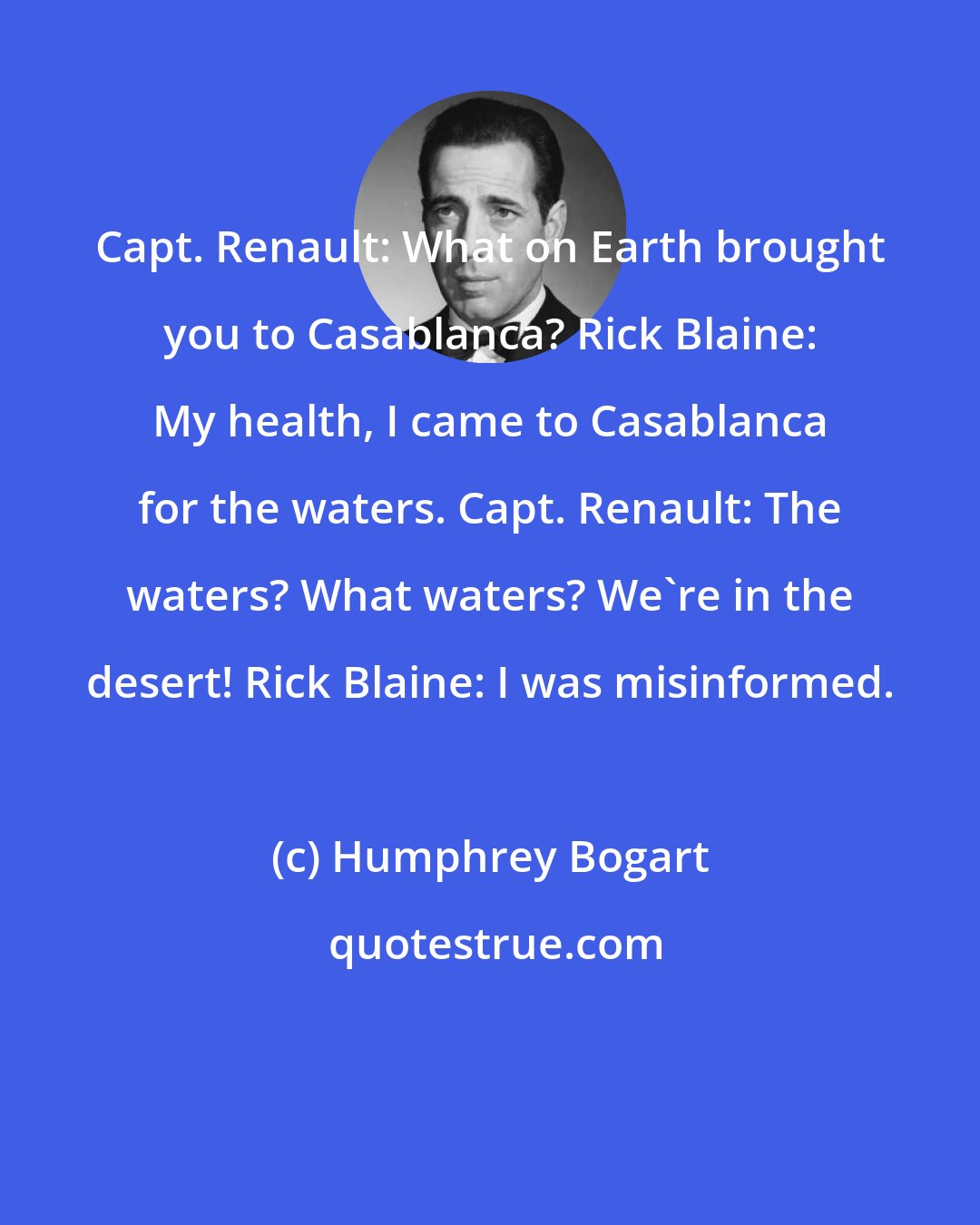 Humphrey Bogart: Capt. Renault: What on Earth brought you to Casablanca? Rick Blaine: My health, I came to Casablanca for the waters. Capt. Renault: The waters? What waters? We're in the desert! Rick Blaine: I was misinformed.