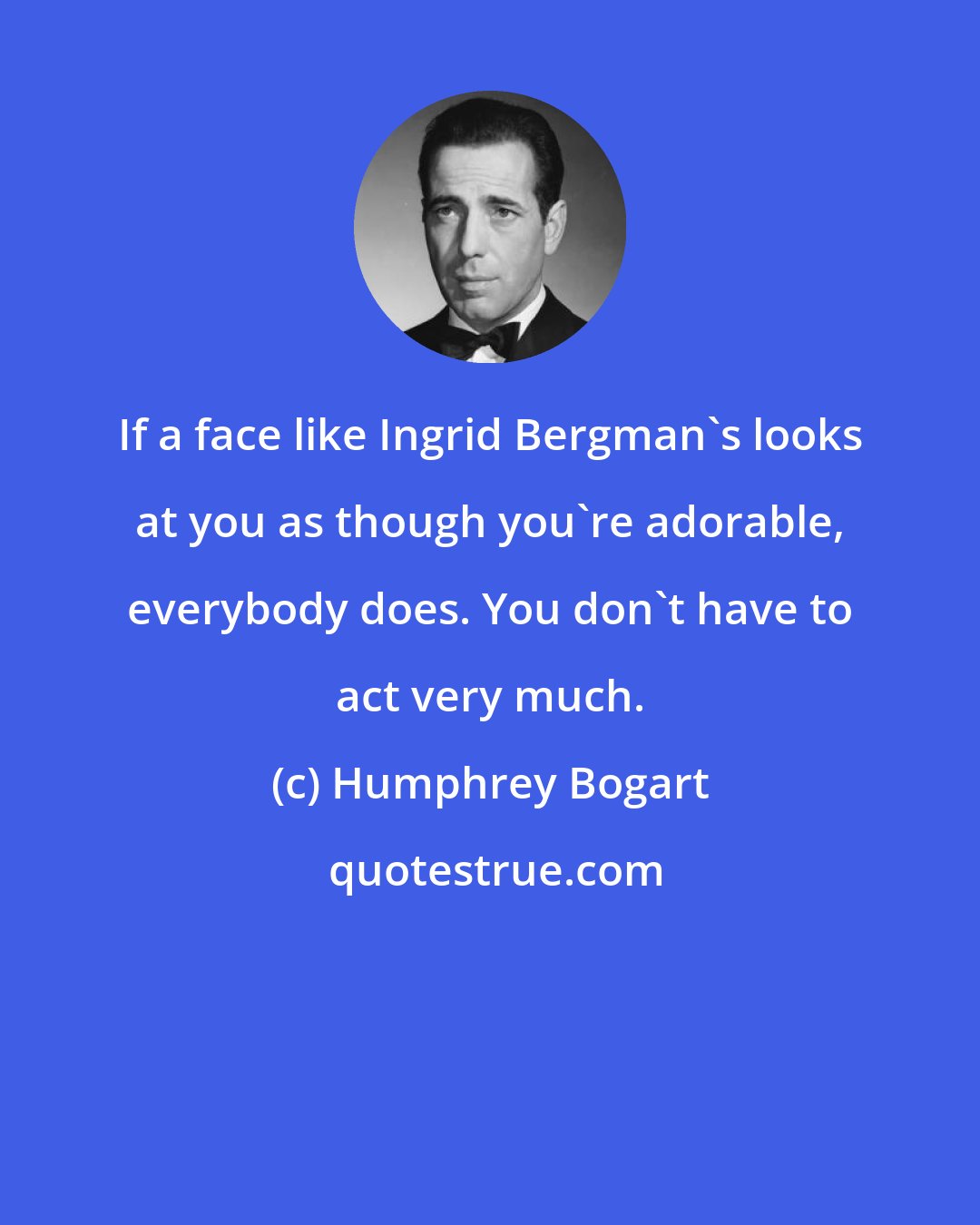 Humphrey Bogart: If a face like Ingrid Bergman's looks at you as though you're adorable, everybody does. You don't have to act very much.