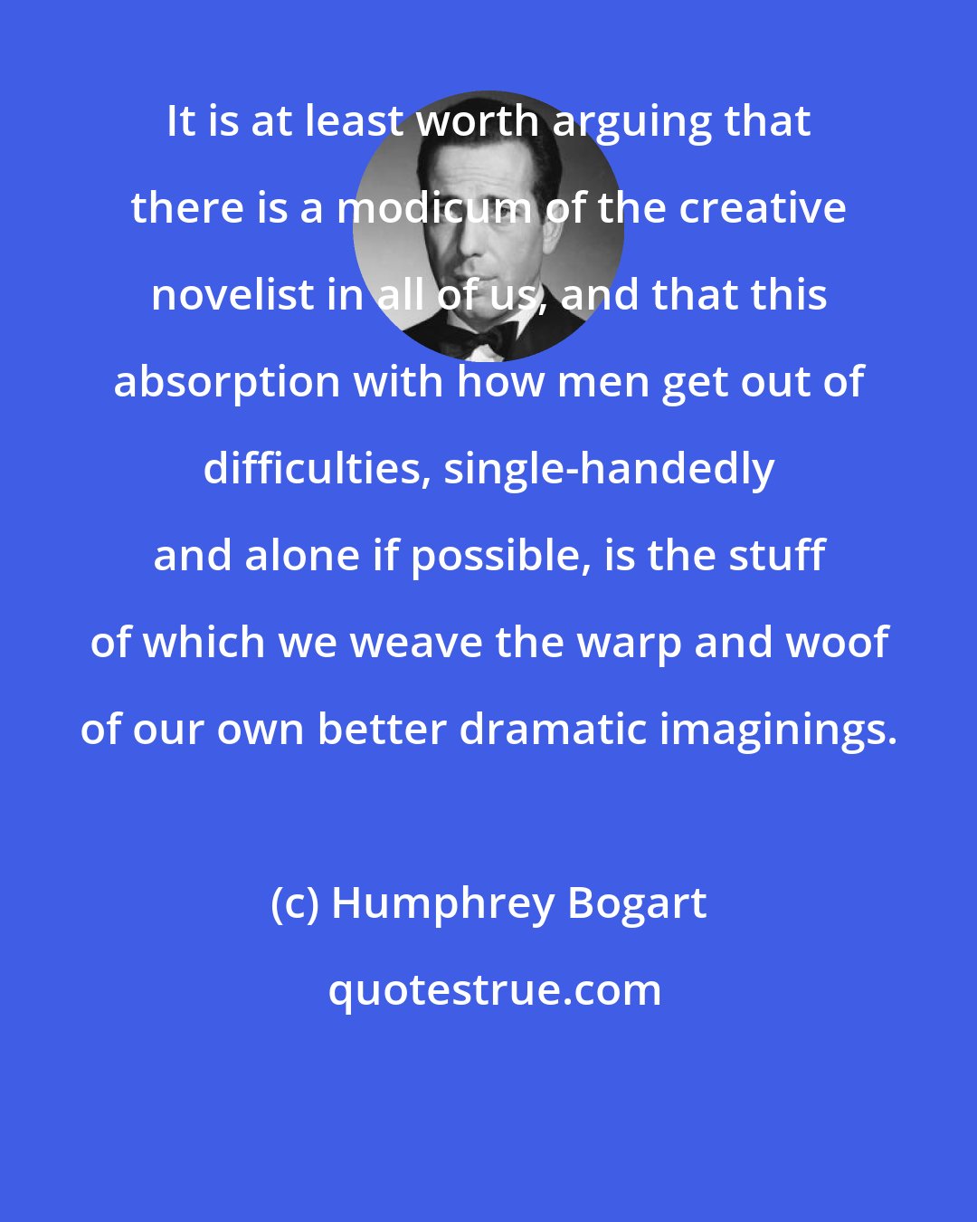 Humphrey Bogart: It is at least worth arguing that there is a modicum of the creative novelist in all of us, and that this absorption with how men get out of difficulties, single-handedly and alone if possible, is the stuff of which we weave the warp and woof of our own better dramatic imaginings.