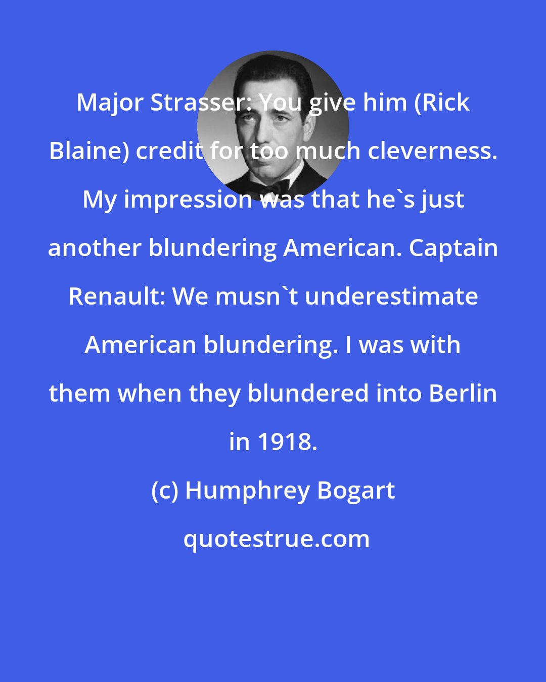 Humphrey Bogart: Major Strasser: You give him (Rick Blaine) credit for too much cleverness. My impression was that he's just another blundering American. Captain Renault: We musn't underestimate American blundering. I was with them when they blundered into Berlin in 1918.