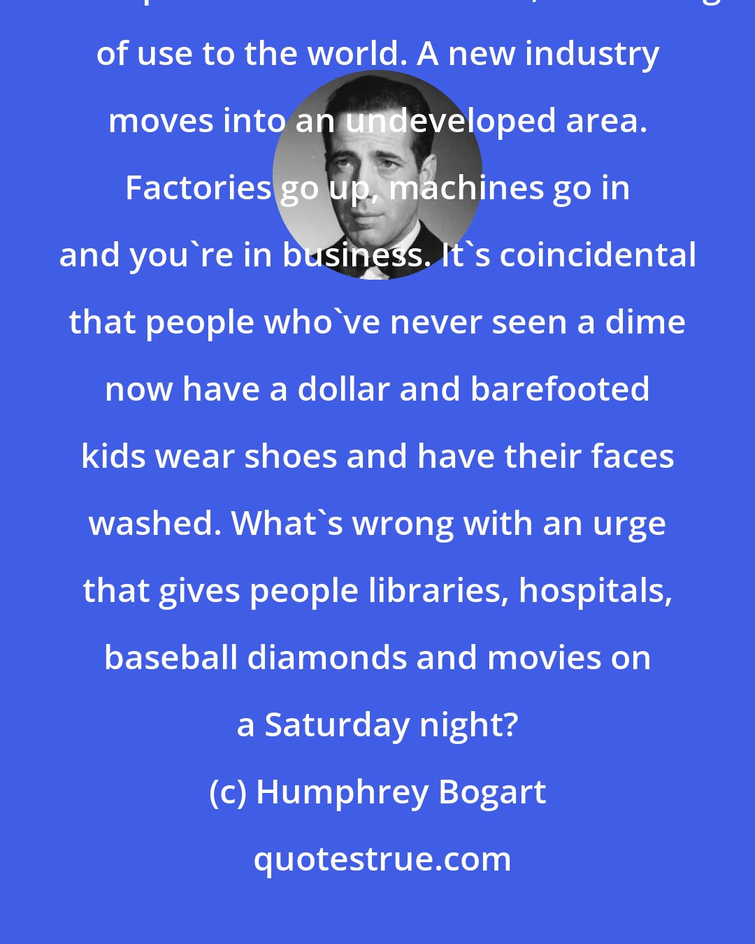 Humphrey Bogart: Making money isn't the main point of business. Money is a by-product.... A new product has been found, something of use to the world. A new industry moves into an undeveloped area. Factories go up, machines go in and you're in business. It's coincidental that people who've never seen a dime now have a dollar and barefooted kids wear shoes and have their faces washed. What's wrong with an urge that gives people libraries, hospitals, baseball diamonds and movies on a Saturday night?