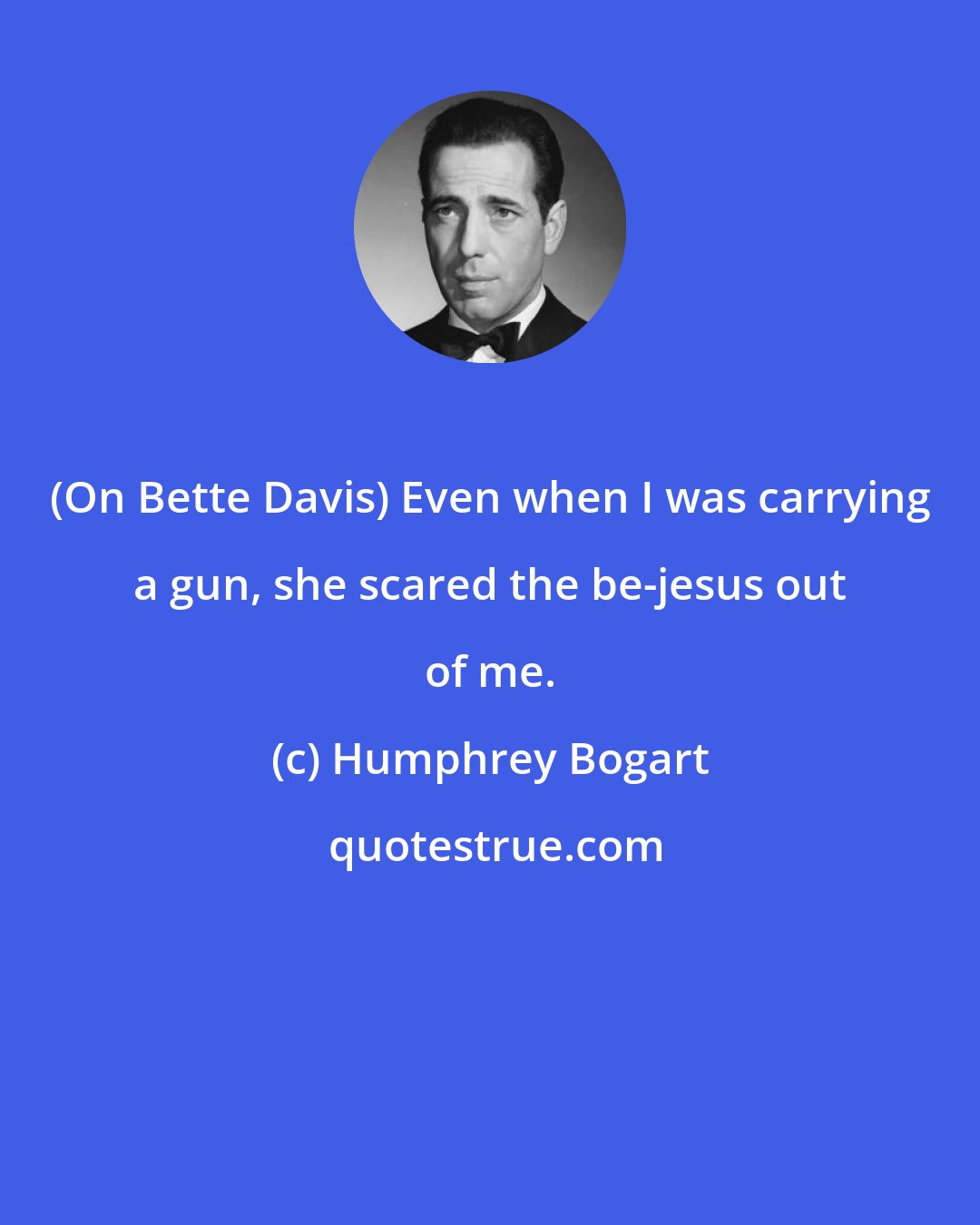 Humphrey Bogart: (On Bette Davis) Even when I was carrying a gun, she scared the be-jesus out of me.