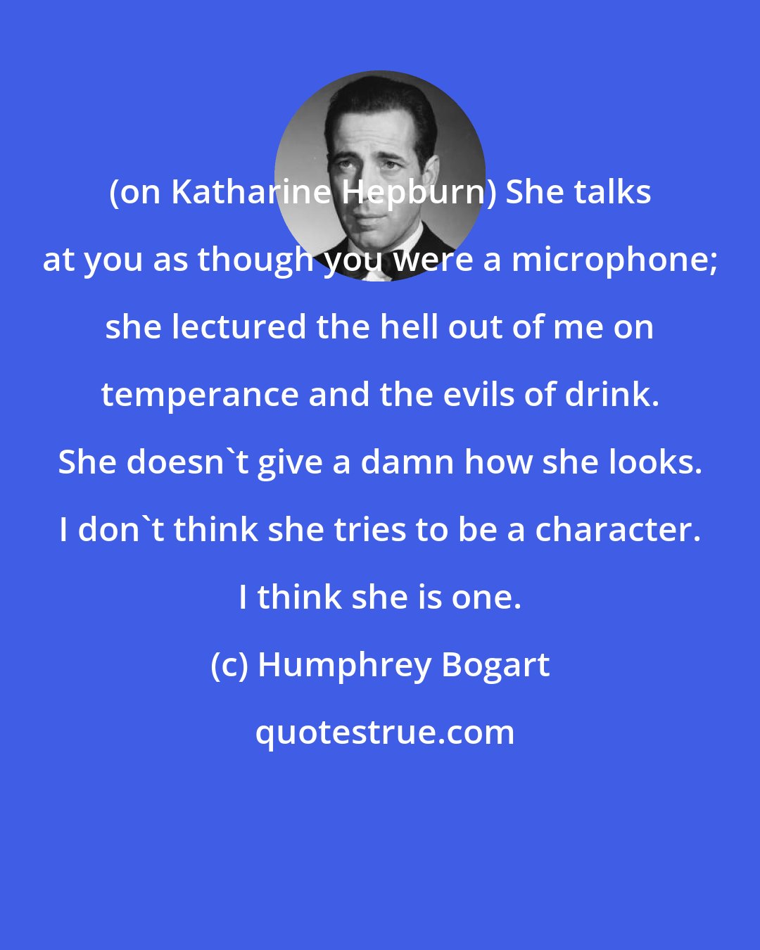 Humphrey Bogart: (on Katharine Hepburn) She talks at you as though you were a microphone; she lectured the hell out of me on temperance and the evils of drink. She doesn't give a damn how she looks. I don't think she tries to be a character. I think she is one.