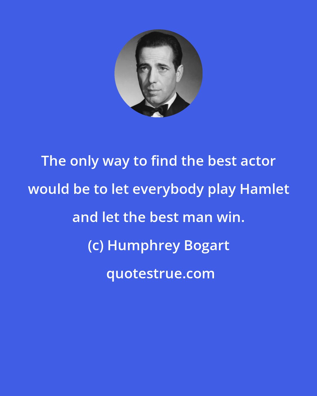 Humphrey Bogart: The only way to find the best actor would be to let everybody play Hamlet and let the best man win.