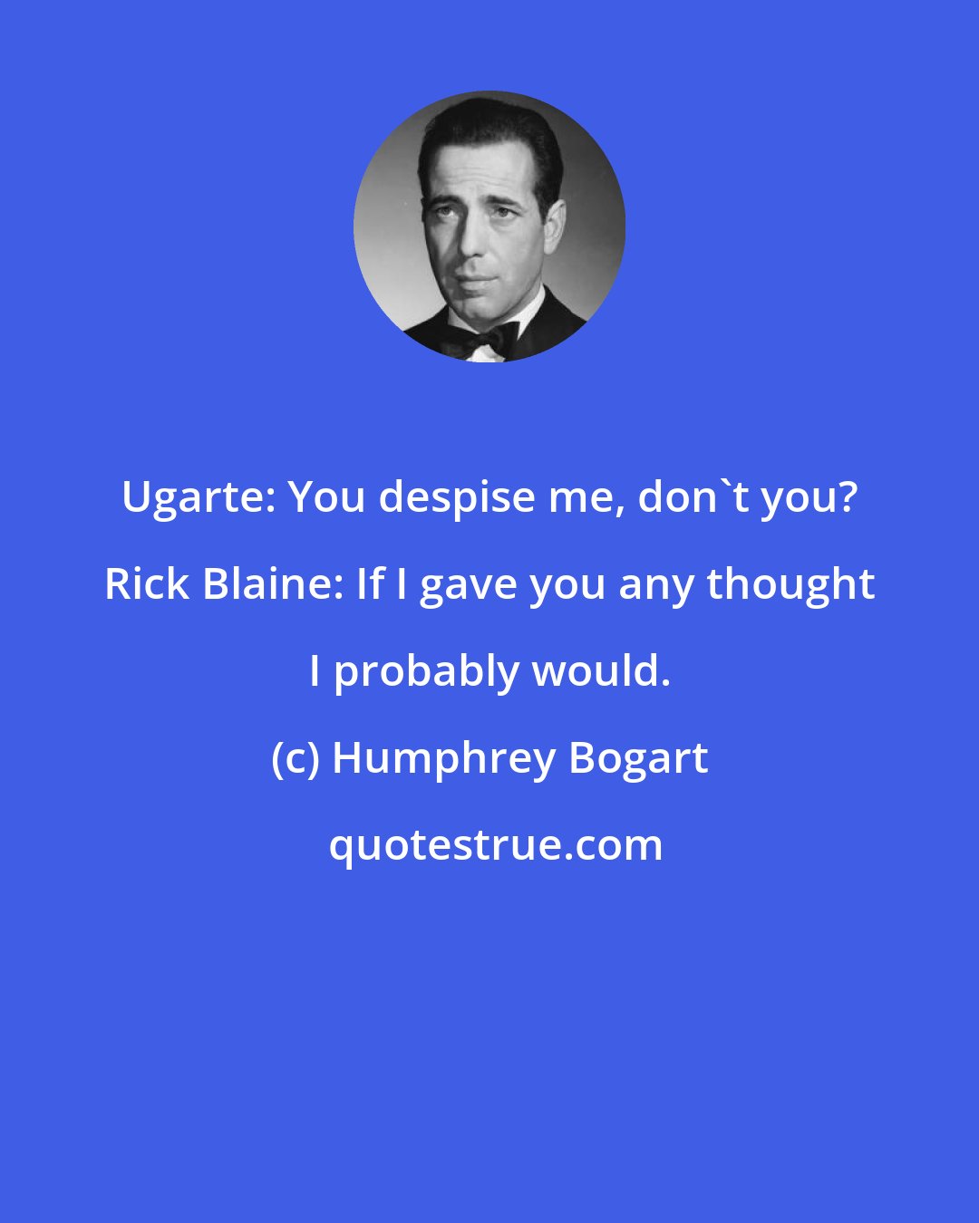 Humphrey Bogart: Ugarte: You despise me, don't you? Rick Blaine: If I gave you any thought I probably would.