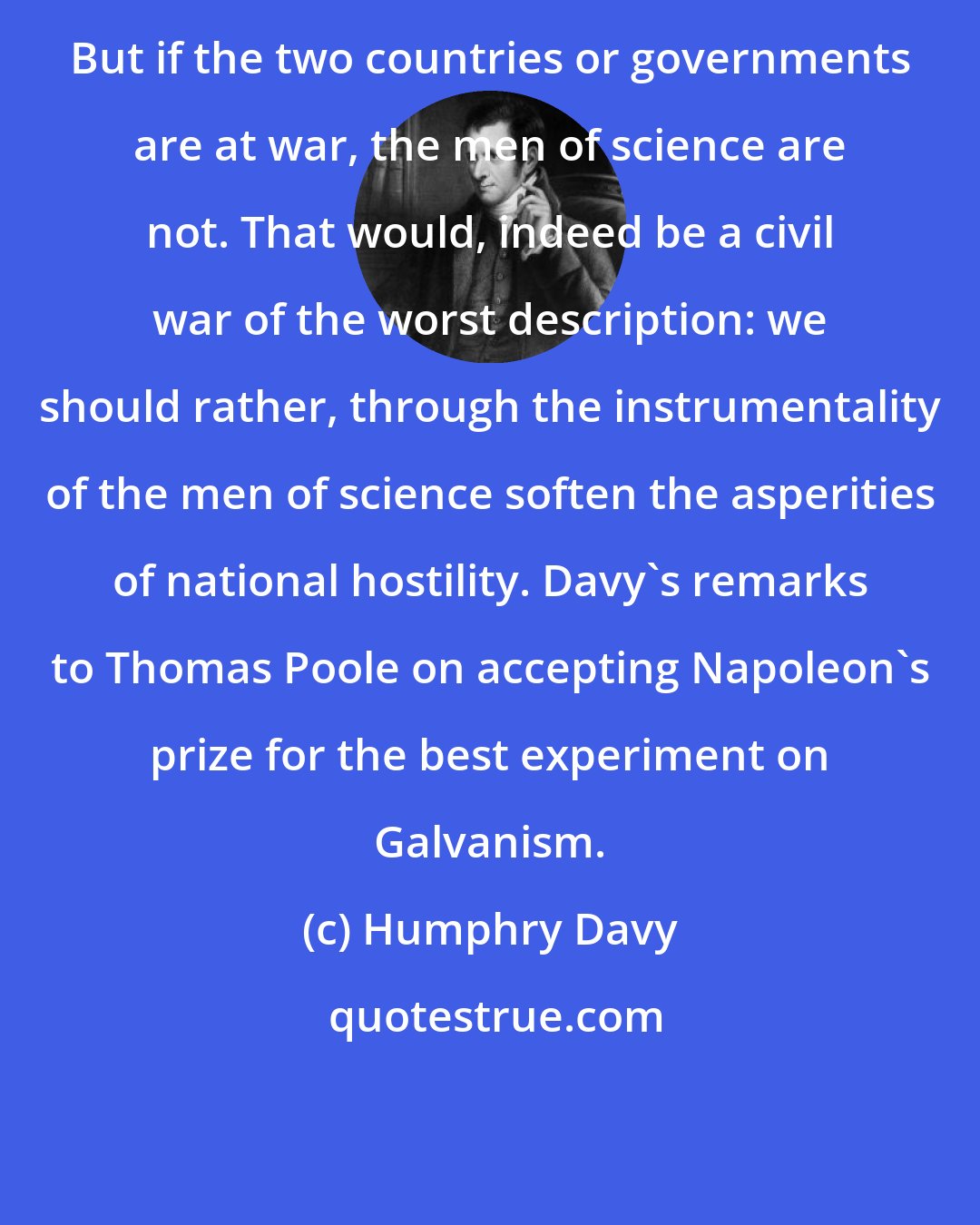 Humphry Davy: But if the two countries or governments are at war, the men of science are not. That would, indeed be a civil war of the worst description: we should rather, through the instrumentality of the men of science soften the asperities of national hostility. Davy's remarks to Thomas Poole on accepting Napoleon's prize for the best experiment on Galvanism.