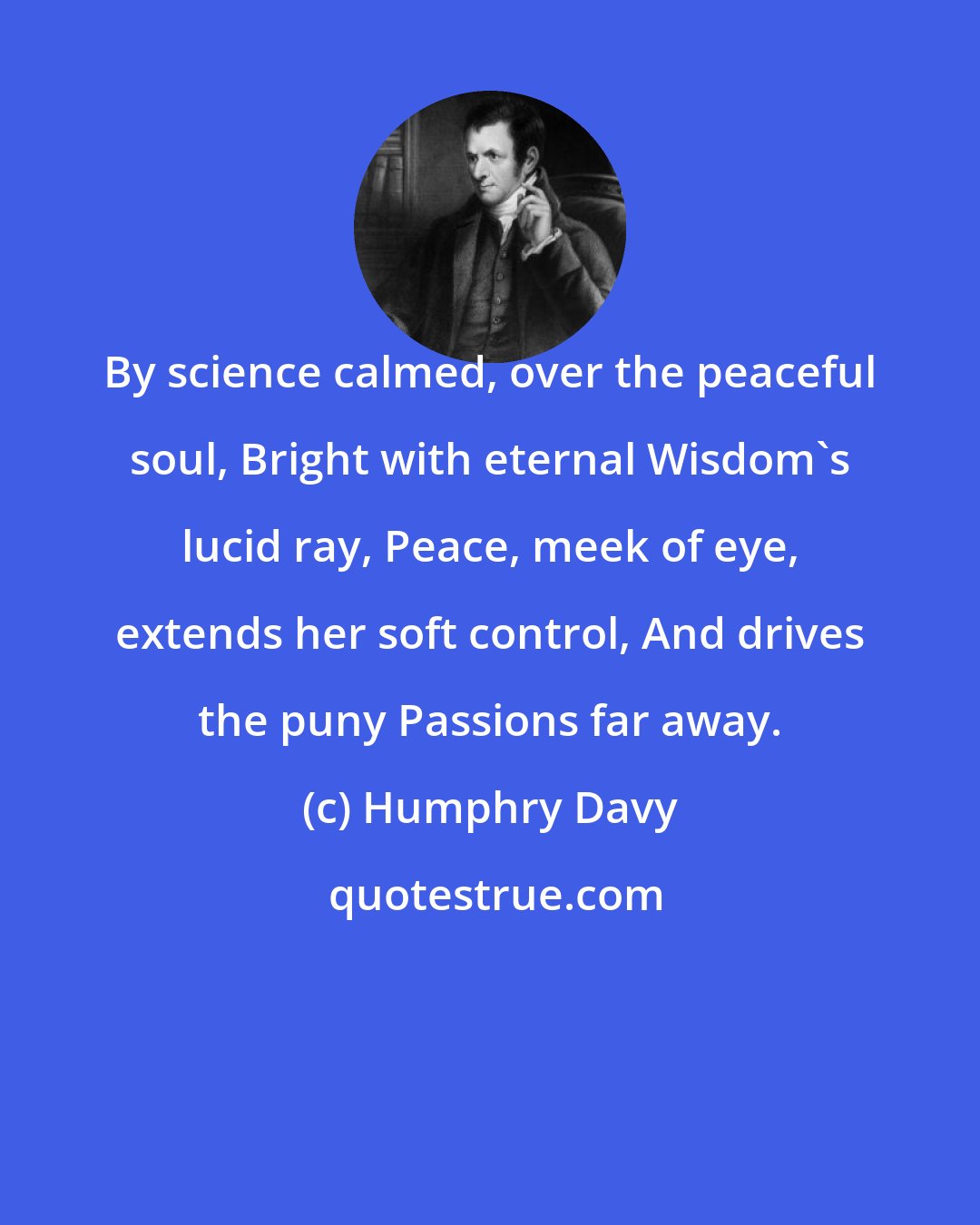 Humphry Davy: By science calmed, over the peaceful soul, Bright with eternal Wisdom's lucid ray, Peace, meek of eye, extends her soft control, And drives the puny Passions far away.