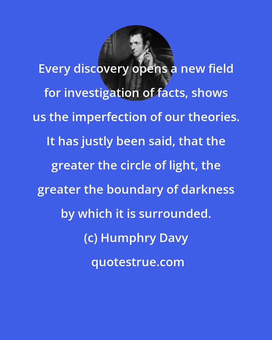 Humphry Davy: Every discovery opens a new field for investigation of facts, shows us the imperfection of our theories. It has justly been said, that the greater the circle of light, the greater the boundary of darkness by which it is surrounded.