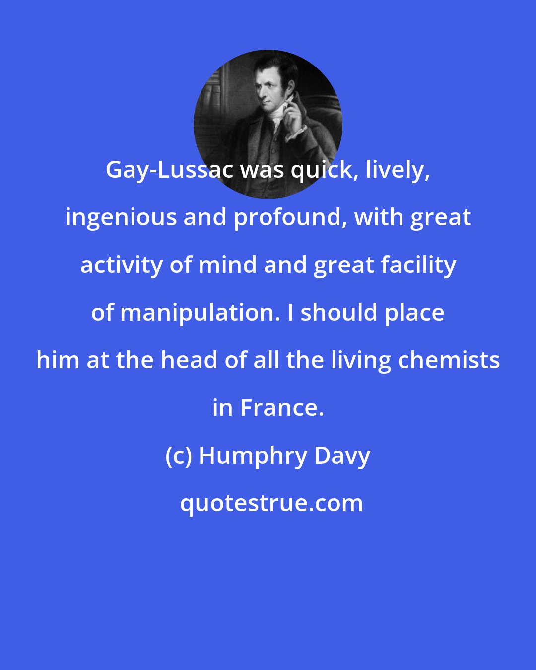 Humphry Davy: Gay-Lussac was quick, lively, ingenious and profound, with great activity of mind and great facility of manipulation. I should place him at the head of all the living chemists in France.