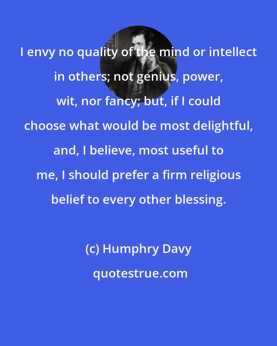 Humphry Davy: I envy no quality of the mind or intellect in others; not genius, power, wit, nor fancy; but, if I could choose what would be most delightful, and, I believe, most useful to me, I should prefer a firm religious belief to every other blessing.