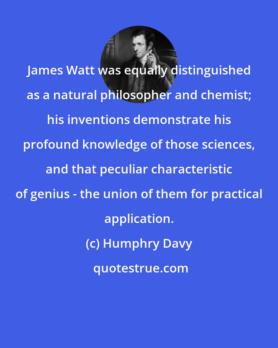 Humphry Davy: James Watt was equally distinguished as a natural philosopher and chemist; his inventions demonstrate his profound knowledge of those sciences, and that peculiar characteristic of genius - the union of them for practical application.