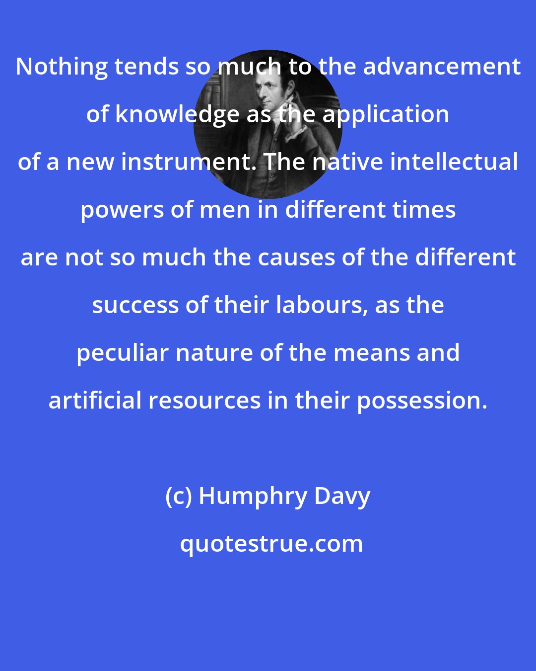 Humphry Davy: Nothing tends so much to the advancement of knowledge as the application of a new instrument. The native intellectual powers of men in different times are not so much the causes of the different success of their labours, as the peculiar nature of the means and artificial resources in their possession.