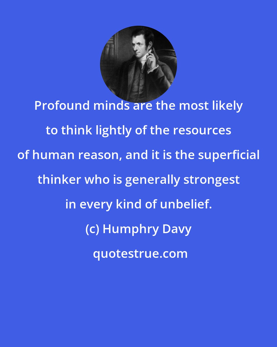 Humphry Davy: Profound minds are the most likely to think lightly of the resources of human reason, and it is the superficial thinker who is generally strongest in every kind of unbelief.