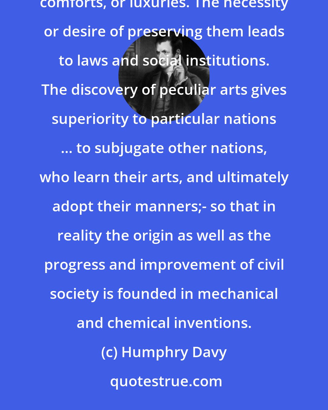 Humphry Davy: The beginning of civilisation is the discovery of some useful arts, by which men acquire property, comforts, or luxuries. The necessity or desire of preserving them leads to laws and social institutions. The discovery of peculiar arts gives superiority to particular nations ... to subjugate other nations, who learn their arts, and ultimately adopt their manners;- so that in reality the origin as well as the progress and improvement of civil society is founded in mechanical and chemical inventions.