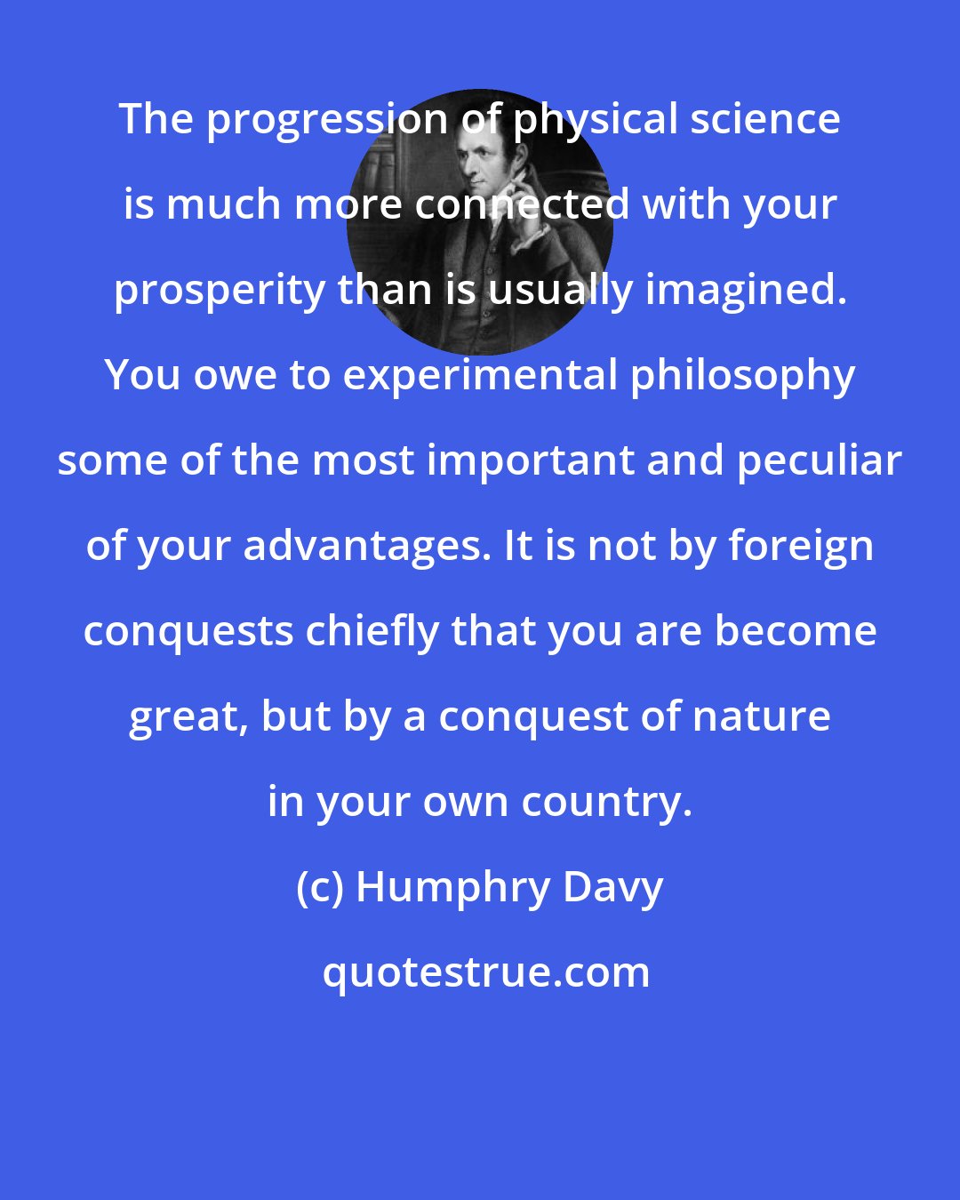 Humphry Davy: The progression of physical science is much more connected with your prosperity than is usually imagined. You owe to experimental philosophy some of the most important and peculiar of your advantages. It is not by foreign conquests chiefly that you are become great, but by a conquest of nature in your own country.