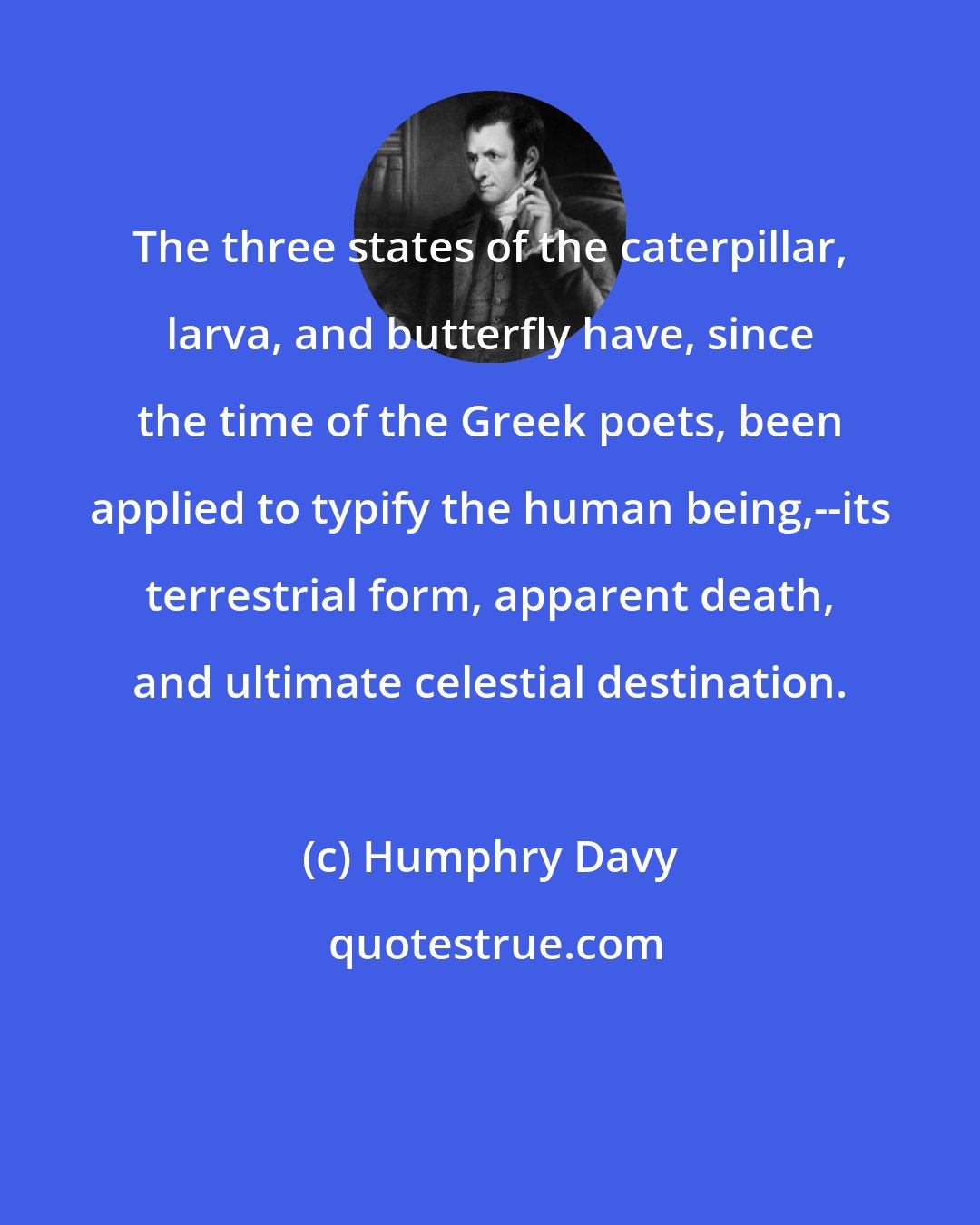 Humphry Davy: The three states of the caterpillar, larva, and butterfly have, since the time of the Greek poets, been applied to typify the human being,--its terrestrial form, apparent death, and ultimate celestial destination.