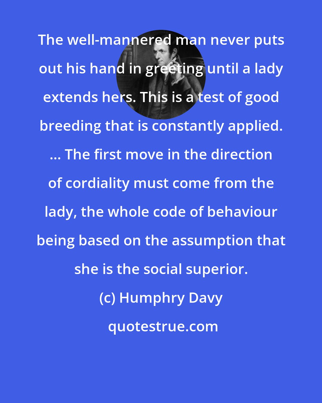 Humphry Davy: The well-mannered man never puts out his hand in greeting until a lady extends hers. This is a test of good breeding that is constantly applied. ... The first move in the direction of cordiality must come from the lady, the whole code of behaviour being based on the assumption that she is the social superior.