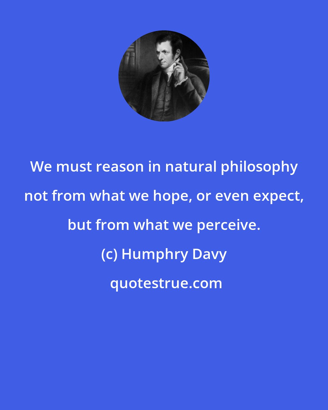 Humphry Davy: We must reason in natural philosophy not from what we hope, or even expect, but from what we perceive.