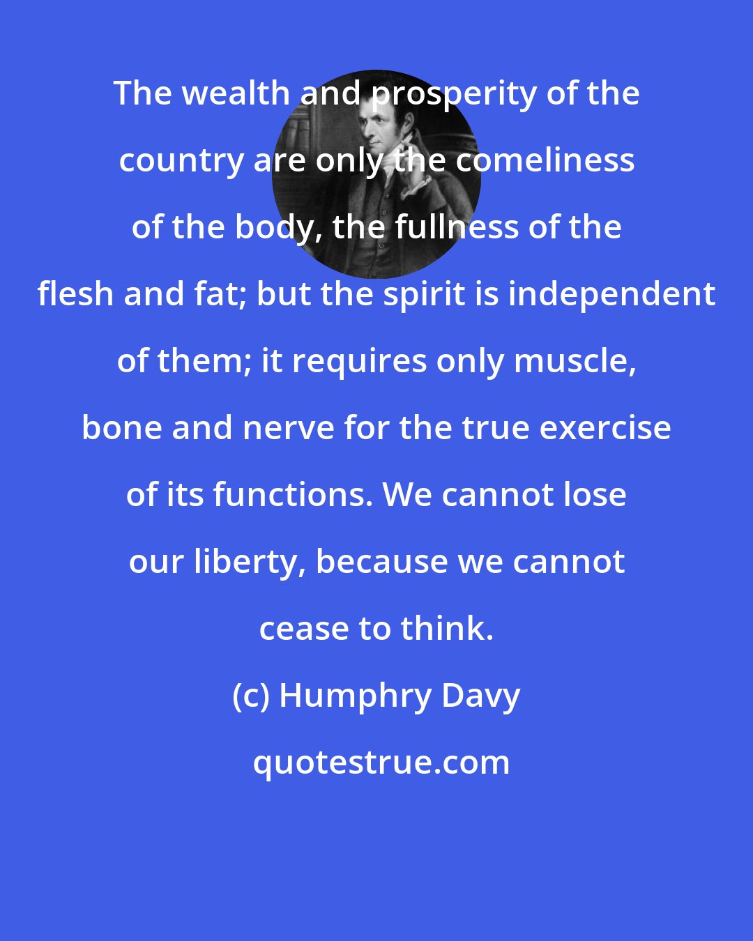 Humphry Davy: The wealth and prosperity of the country are only the comeliness of the body, the fullness of the flesh and fat; but the spirit is independent of them; it requires only muscle, bone and nerve for the true exercise of its functions. We cannot lose our liberty, because we cannot cease to think.