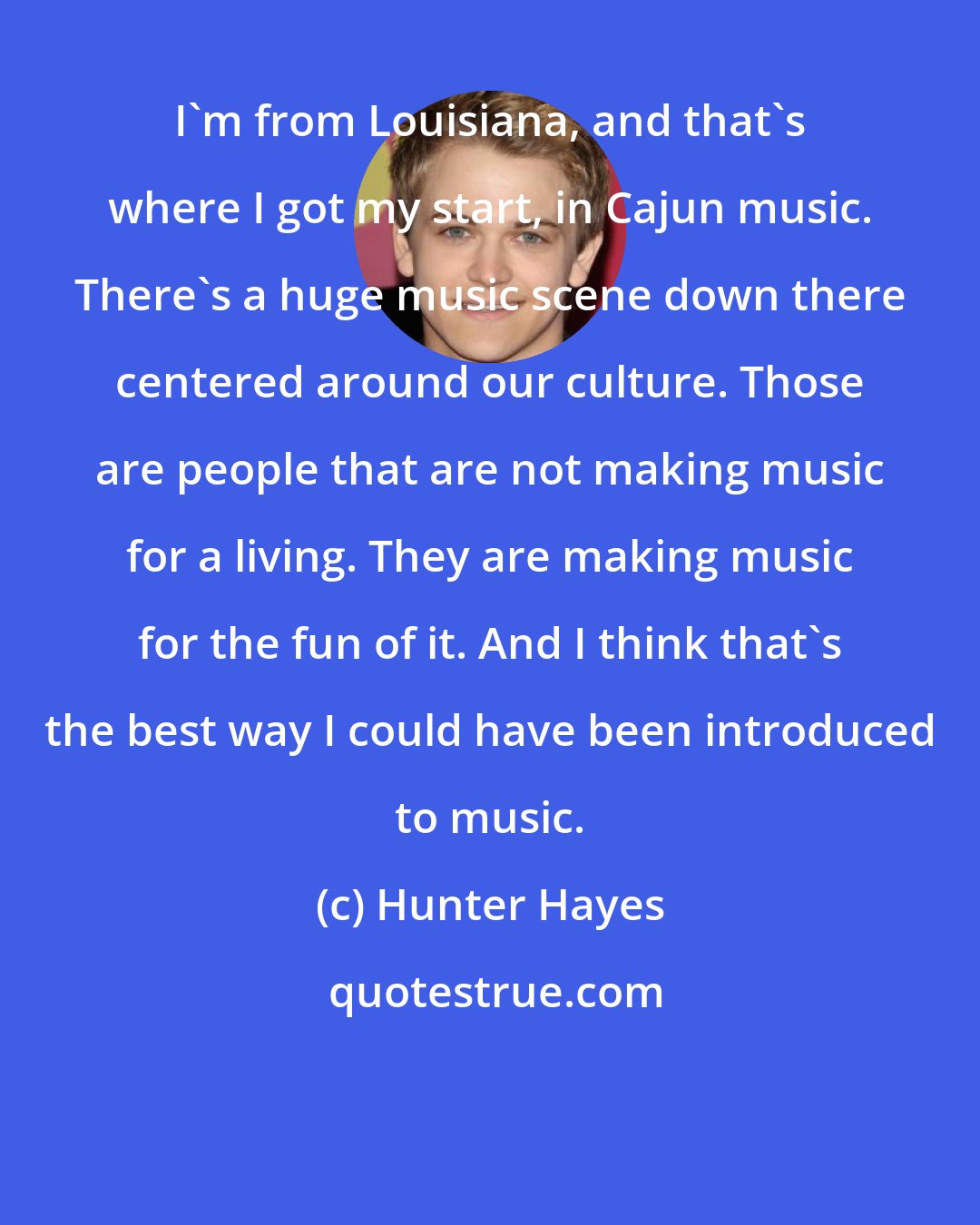 Hunter Hayes: I'm from Louisiana, and that's where I got my start, in Cajun music. There's a huge music scene down there centered around our culture. Those are people that are not making music for a living. They are making music for the fun of it. And I think that's the best way I could have been introduced to music.