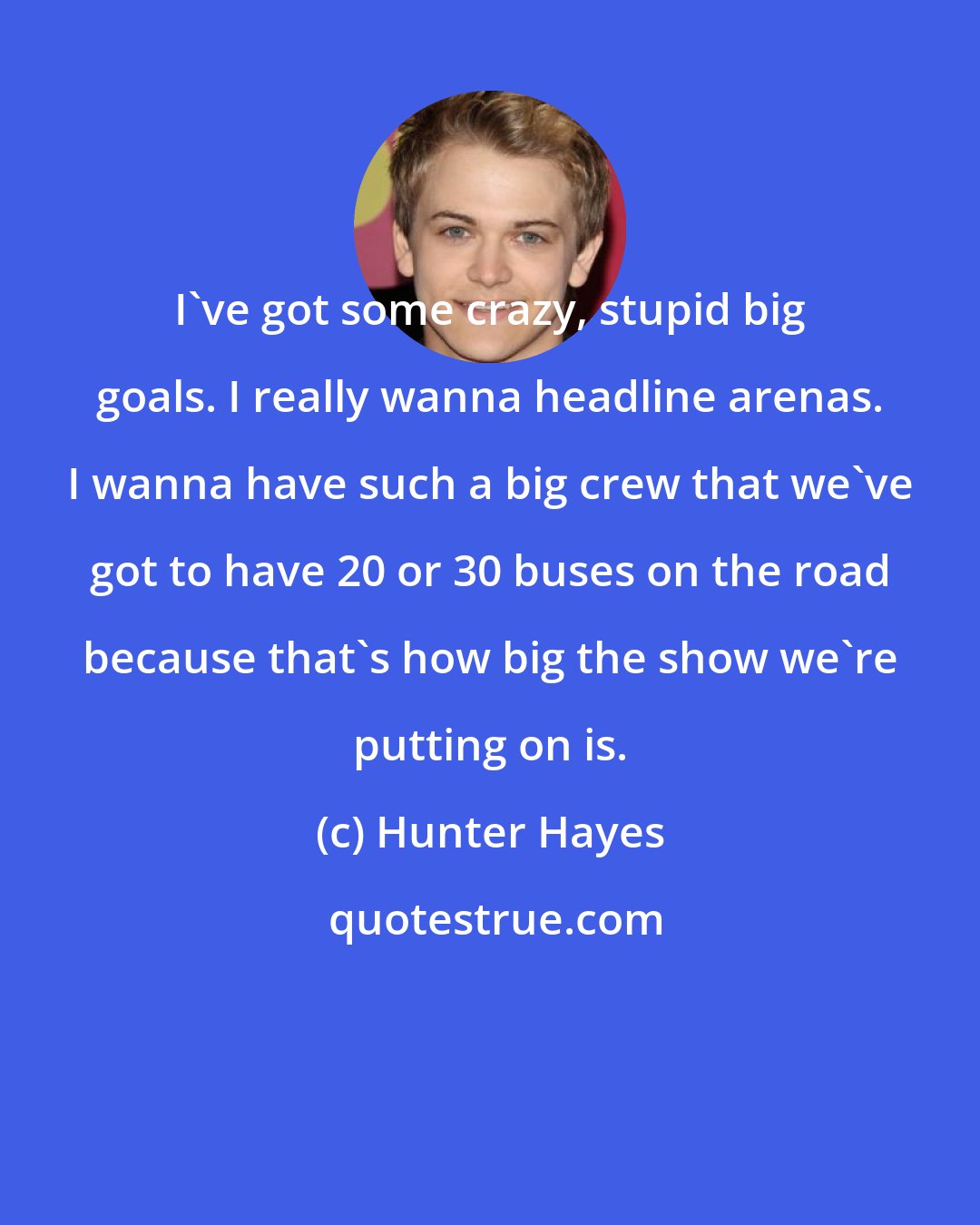 Hunter Hayes: I've got some crazy, stupid big goals. I really wanna headline arenas. I wanna have such a big crew that we've got to have 20 or 30 buses on the road because that's how big the show we're putting on is.