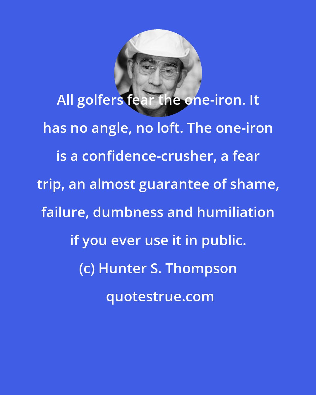 Hunter S. Thompson: All golfers fear the one-iron. It has no angle, no loft. The one-iron is a confidence-crusher, a fear trip, an almost guarantee of shame, failure, dumbness and humiliation if you ever use it in public.