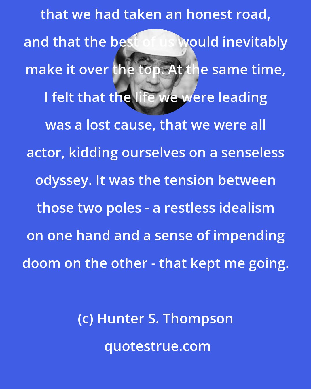 Hunter S. Thompson: I shared a vagrant optimism that some of us were making real progress, that we had taken an honest road, and that the best of us would inevitably make it over the top. At the same time, I felt that the life we were leading was a lost cause, that we were all actor, kidding ourselves on a senseless odyssey. It was the tension between those two poles - a restless idealism on one hand and a sense of impending doom on the other - that kept me going.