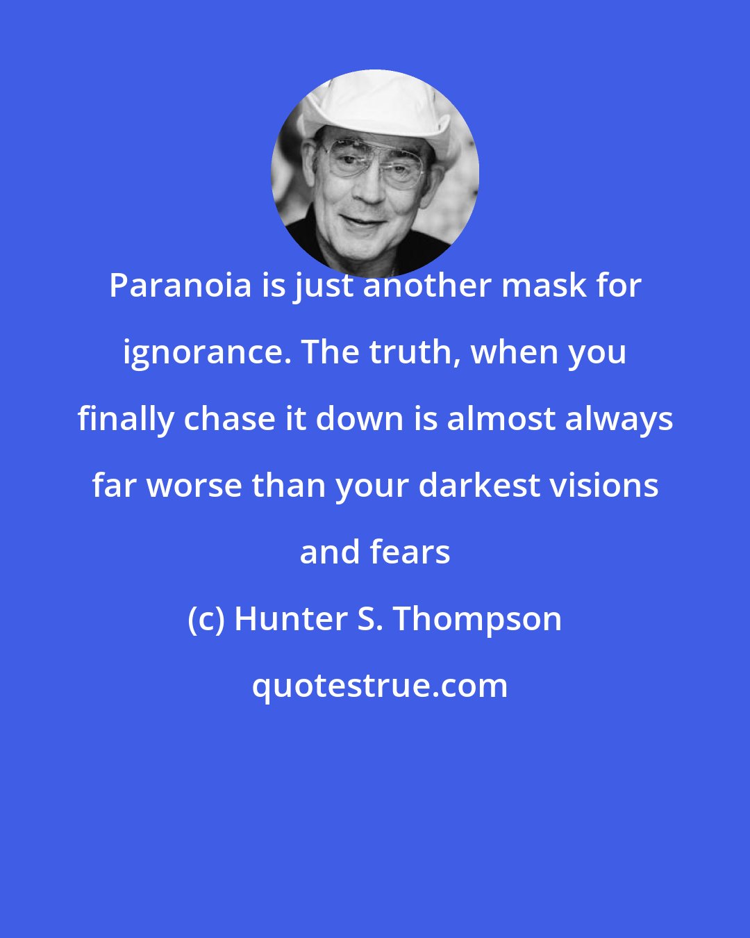Hunter S. Thompson: Paranoia is just another mask for ignorance. The truth, when you finally chase it down is almost always far worse than your darkest visions and fears
