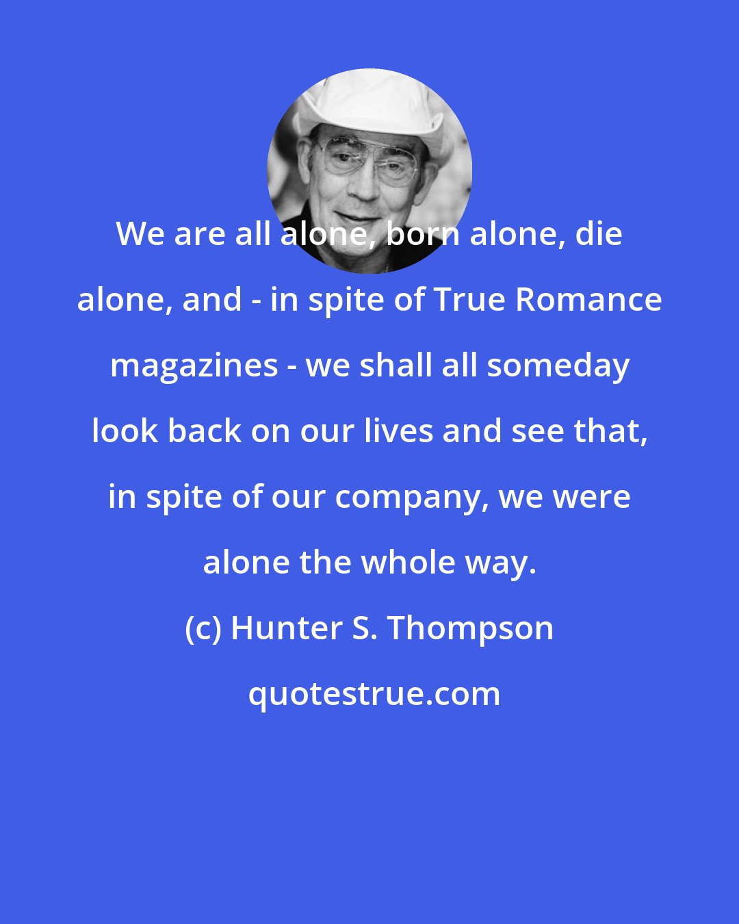 Hunter S. Thompson: We are all alone, born alone, die alone, and - in spite of True Romance magazines - we shall all someday look back on our lives and see that, in spite of our company, we were alone the whole way.